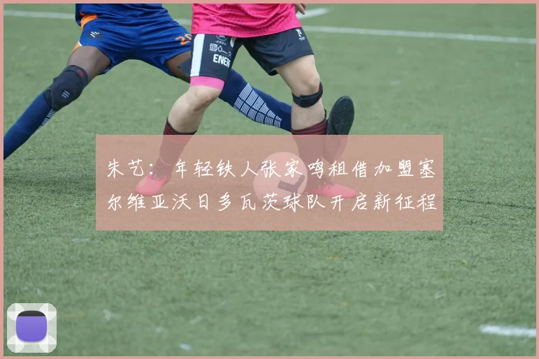 朱艺：年轻铁人张家鸣租借加盟塞尔维亚沃日多瓦茨球队开启新征程
