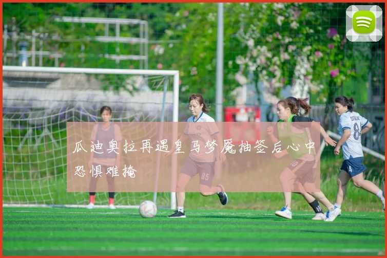 瓜迪奥拉再遇皇马梦魇抽签后心中恐惧难掩