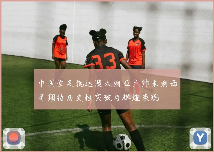 中国女足抵达澳大利亚主帅米利西奇期待历史性突破与辉煌表现