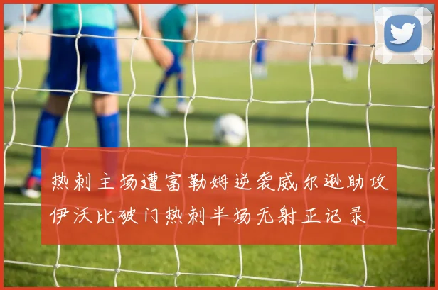 热刺主场遭富勒姆逆袭威尔逊助攻伊沃比破门热刺半场无射正记录