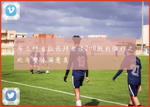 布兰特吉拉西拜尔谈2-0胜利微妙之处与整体满意度