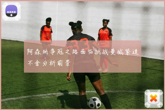 阿森纳争冠之路面临挑战曼城紧追不舍分析前景