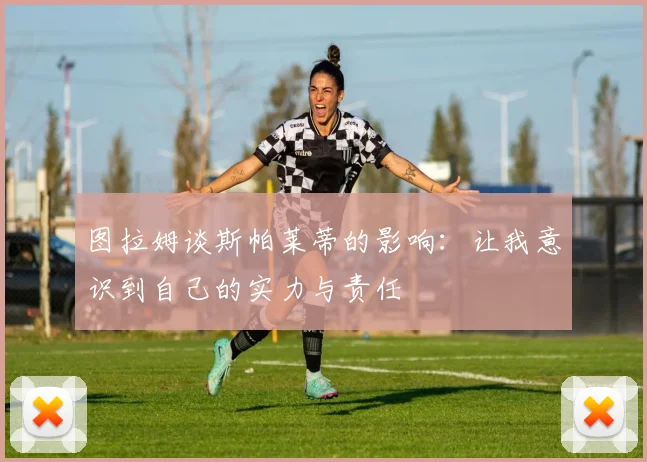 图拉姆谈斯帕莱蒂的影响：让我意识到自己的实力与责任