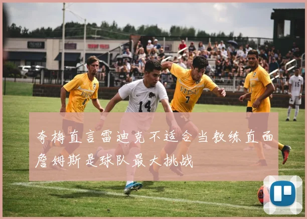 夸梅直言雷迪克不适合当教练直面詹姆斯是球队最大挑战
