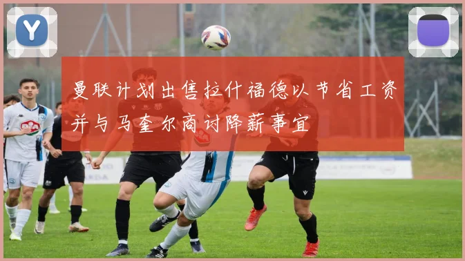 曼联计划出售拉什福德以节省工资并与马奎尔商讨降薪事宜