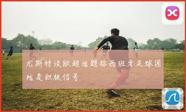 尤斯特谈欧超话题称西班牙足球团结是积极信号